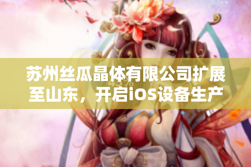 蘇州絲瓜晶體有限公司擴(kuò)展至山東，開啟iOS設(shè)備生產(chǎn)新篇章