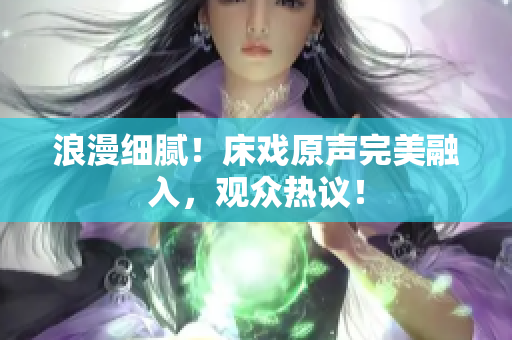 浪漫細膩！床戲原聲完美融入，觀眾熱議！