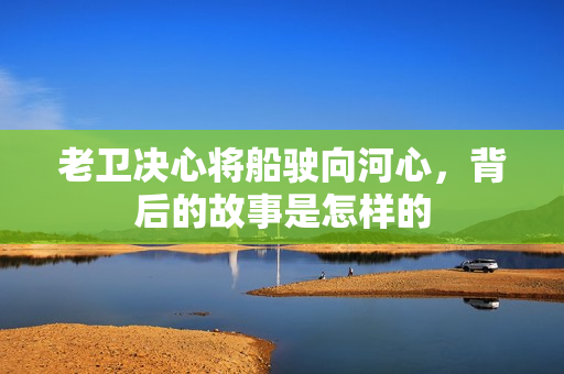 老衛(wèi)決心將船駛向河心，背后的故事是怎樣的