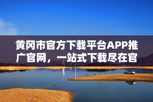 黃岡市官方下載平臺APP推廣官網(wǎng)，一站式下載盡在官方平臺