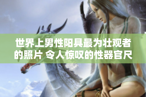 世界上男性陽具最為壯觀者的照片 令人驚嘆的性器官尺寸引發(fā)全球熱議