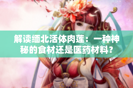 解讀緬北活體肉蓮：一種神秘的食材還是醫(yī)藥材料？