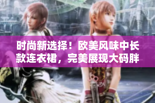 時(shí)尚新選擇！歐美風(fēng)味中長(zhǎng)款連衣裙，完美展現(xiàn)大碼胖MM的魅力與自信
