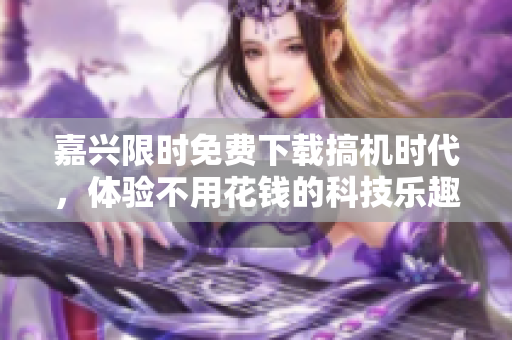 嘉興限時(shí)免費(fèi)下載搞機(jī)時(shí)代，體驗(yàn)不用花錢的科技樂趣