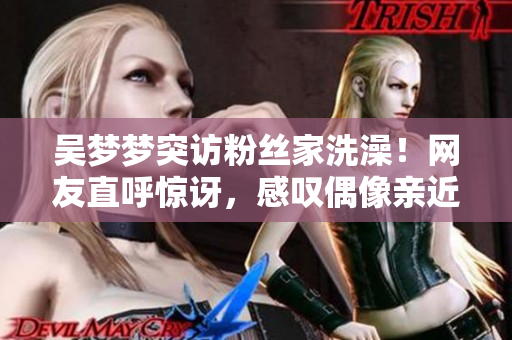 吳夢夢突訪粉絲家洗澡！網(wǎng)友直呼驚訝，感嘆偶像親近之舉！