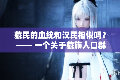 藏民的血統(tǒng)和漢民相似嗎？ —— 一個關(guān)于藏族人口群體遺傳多樣性的探索
