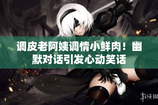 調(diào)皮老阿姨調(diào)情小鮮肉！幽默對(duì)話引發(fā)心動(dòng)笑話