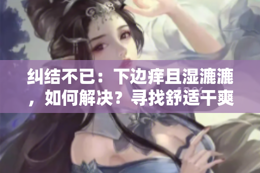 糾結(jié)不已：下邊癢且濕漉漉，如何解決？尋找舒適干爽的解決方案