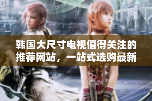 韓國(guó)大尺寸電視值得關(guān)注的推薦網(wǎng)站，一站式選購(gòu)最新款大屏電視