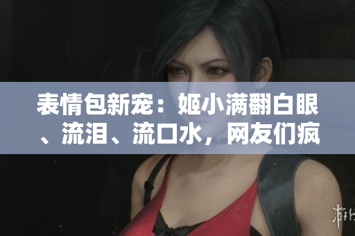 表情包新寵：姬小滿翻白眼、流淚、流口水，網(wǎng)友們瘋狂模仿！