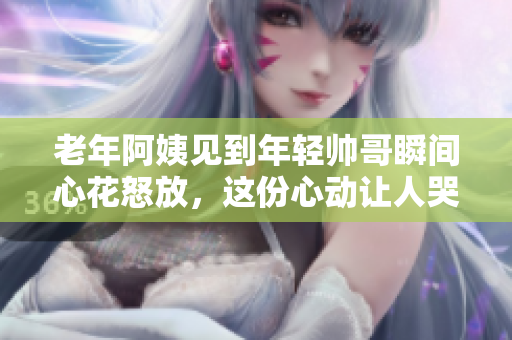 老年阿姨見到年輕帥哥瞬間心花怒放，這份心動(dòng)讓人哭笑不得