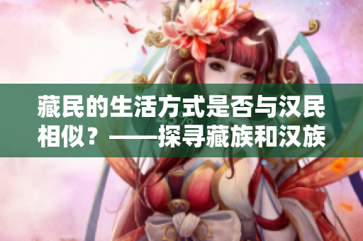 藏民的生活方式是否與漢民相似？——探尋藏族和漢族的文化差異和共通之處