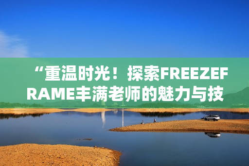 “重溫時光！探索FREEZEFRAME豐滿老師的魅力與技巧”