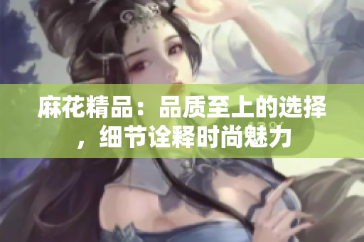 麻花精品：品質(zhì)至上的選擇，細(xì)節(jié)詮釋時尚魅力