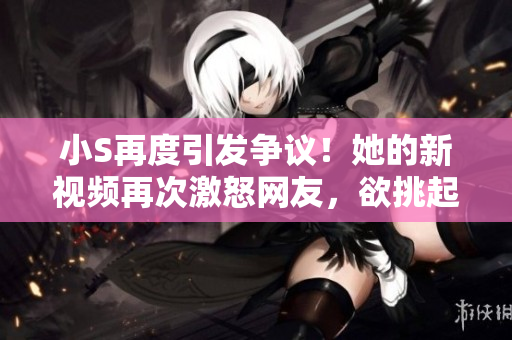 小S再度引發(fā)爭議！她的新視頻再次激怒網(wǎng)友，欲挑起爭端？