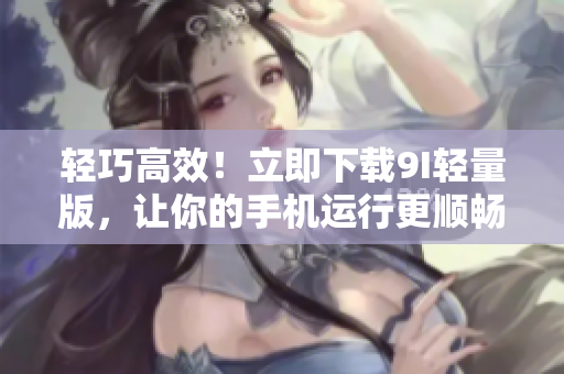 輕巧高效！立即下載9I輕量版，讓你的手機運行更順暢