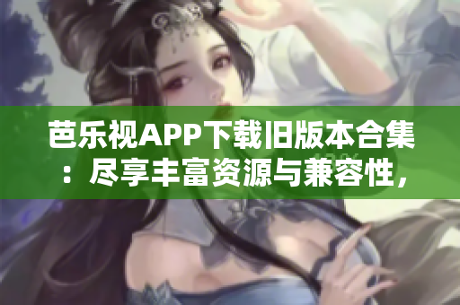芭樂視APP下載舊版本合集：盡享豐富資源與兼容性，充分滿足用戶需求