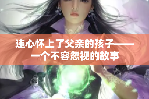 違心懷上了父親的孩子——一個(gè)不容忽視的故事