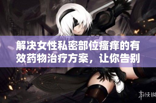 解決女性私密部位瘙癢的有效藥物治療方案，讓你告別煩惱