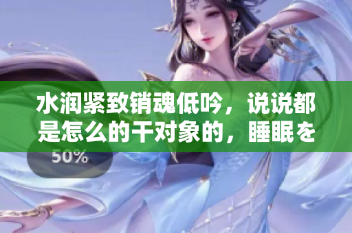水潤(rùn)緊致銷(xiāo)魂低吟，說(shuō)說(shuō)都是怎么的干對(duì)象的，睡眠を取らなくてもいい，睡覺(jué)抓著小雞一晚上會(huì)怎樣，睡過(guò)年紀(jì)最大的多少歲六十多，水潤(rùn)緊致銷(xiāo)魂低吟古代690