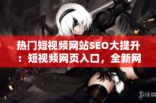 熱門短視頻網(wǎng)站SEO大提升：短視頻網(wǎng)頁(yè)入口，全新網(wǎng)站推廣戰(zhàn)略發(fā)布