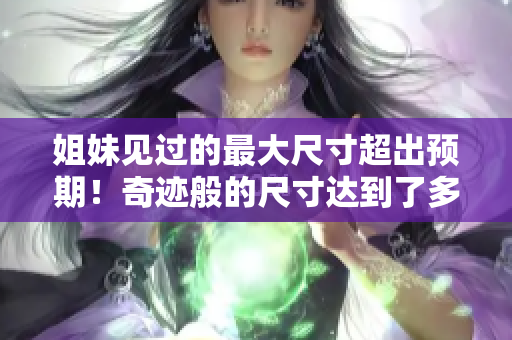 姐妹見過的最大尺寸超出預(yù)期！奇跡般的尺寸達(dá)到了多少厘米？