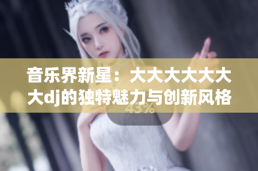 音樂界新星：大大大大大大大dj的獨特魅力與創(chuàng)新風(fēng)格