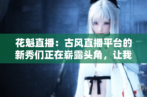 花魁直播：古風直播平臺的新秀們正在嶄露頭角，讓我們來一探究竟!