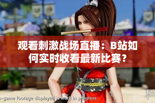 觀看刺激戰(zhàn)場直播：B站如何實時收看最新比賽？