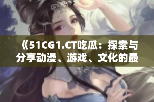 《51CG1.CT吃瓜：探索與分享動(dòng)漫、游戲、文化的最新資訊》