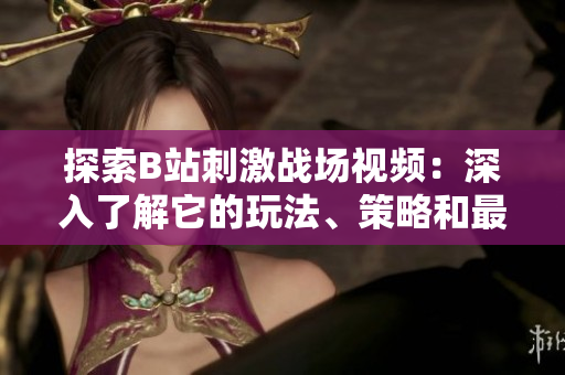 探索B站刺激戰(zhàn)場視頻：深入了解它的玩法、策略和最新資訊