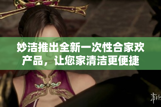 妙潔推出全新一次性合家歡產(chǎn)品，讓您家清潔更便捷