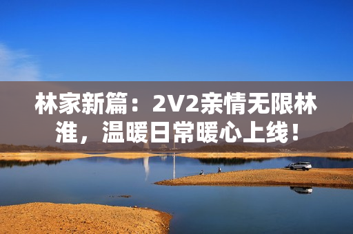 林家新篇：2V2親情無限林淮，溫暖日常暖心上線！