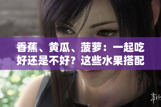 香蕉、黃瓜、菠蘿：一起吃好還是不好？這些水果搭配是否合適？