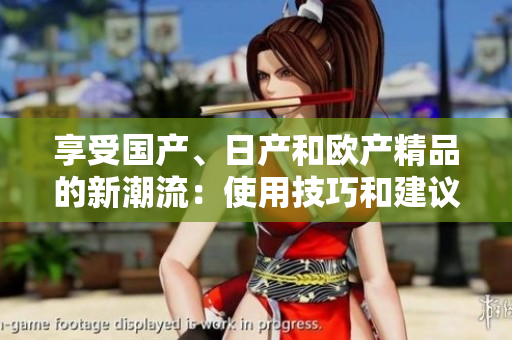 享受國產(chǎn)、日產(chǎn)和歐產(chǎn)精品的新潮流：使用技巧和建議