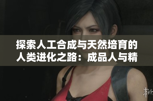 探索人工合成與天然培育的人類進化之路：成品人與精品人的異同