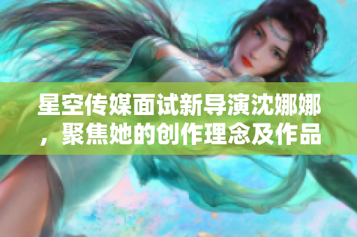 星空傳媒面試新導(dǎo)演沈娜娜，聚焦她的創(chuàng)作理念及作品特色