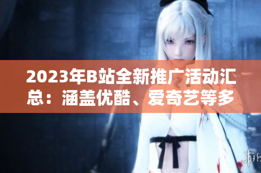 2023年B站全新推廣活動匯總：涵蓋優(yōu)酷、愛奇藝等多平臺，精彩內(nèi)容不容錯過