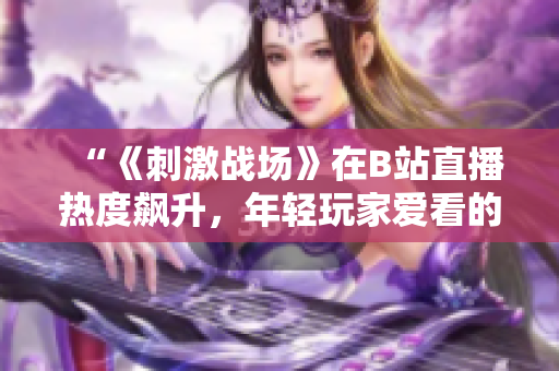 “《刺激戰(zhàn)場》在B站直播熱度飆升，年輕玩家愛看的原因是什么？”