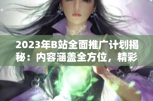 2023年B站全面推廣計劃揭秘：內(nèi)容涵蓋全方位，精彩紛呈！