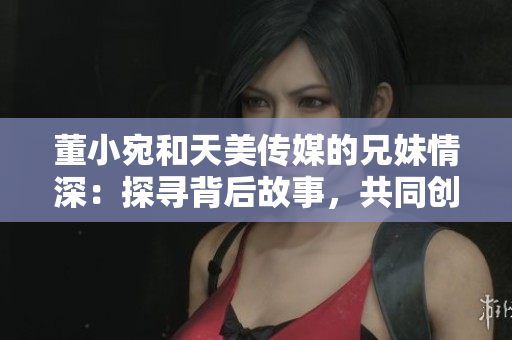 董小宛和天美傳媒的兄妹情深：探尋背后故事，共同創(chuàng)造美好未來(lái)