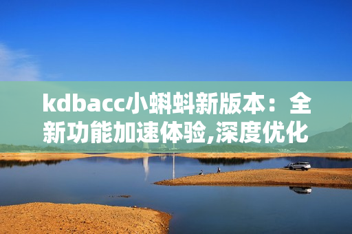 kdbacc小蝌蚪新版本：全新功能加速體驗(yàn),深度優(yōu)化用戶操作界面