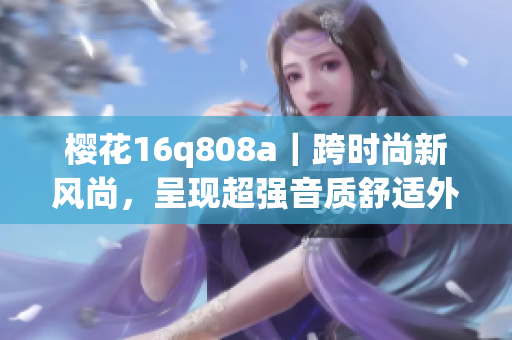 櫻花16q808a｜跨時尚新風尚，呈現(xiàn)超強音質(zhì)舒適外觀