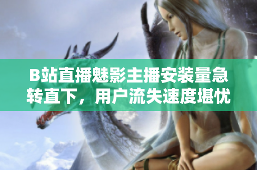 B站直播魅影主播安裝量急轉(zhuǎn)直下，用戶流失速度堪憂