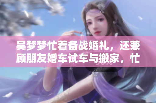 吳夢夢忙著備戰(zhàn)婚禮，還兼顧朋友婚車試車與搬家，忙碌生活即將新篇章