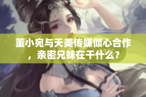 董小宛與天美傳媒傾心合作，親密兄妹在干什么？