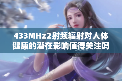 433MHz2射頻輻射對人體健康的潛在影響值得關(guān)注嗎？
