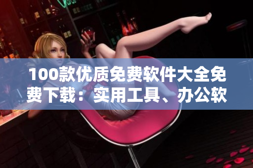 100款優(yōu)質(zhì)免費(fèi)軟件大全免費(fèi)下載：實(shí)用工具、辦公軟件、影音播放、圖形圖像處理、安全防護(hù)軟件等