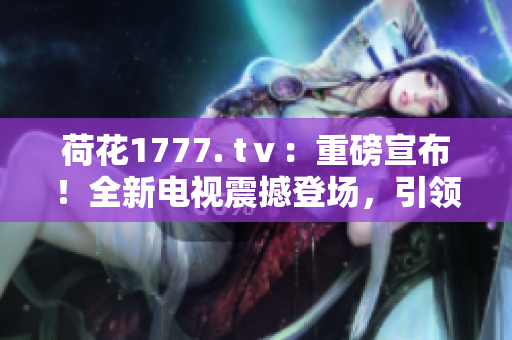 荷花1777. tⅴ：重磅宣布！全新電視震撼登場，引領(lǐng)視聽革命