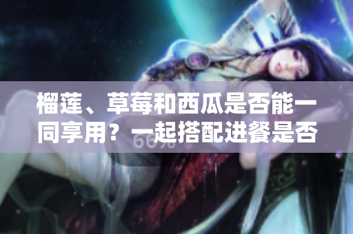 榴蓮、草莓和西瓜是否能一同享用？一起搭配進(jìn)餐是否安全及營養(yǎng)？